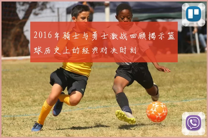 2016年骑士与勇士激战回顾揭示篮球历史上的经典对决时刻
