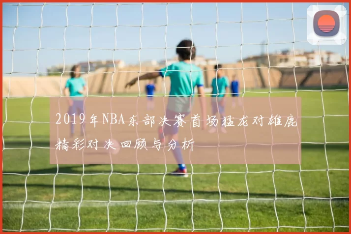 2019年NBA东部决赛首场猛龙对雄鹿精彩对决回顾与分析