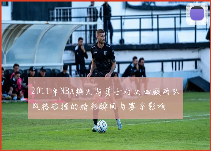 2011年NBA热火与勇士对决回顾两队风格碰撞的精彩瞬间与赛季影响