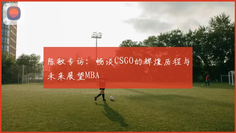 陈敏专访：畅谈CSGO的辉煌历程与未来展望MBA