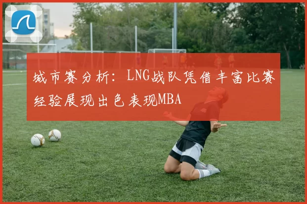 城市赛分析：LNG战队凭借丰富比赛经验展现出色表现MBA