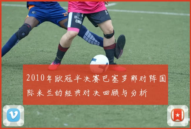 2010年欧冠半决赛巴塞罗那对阵国际米兰的经典对决回顾与分析