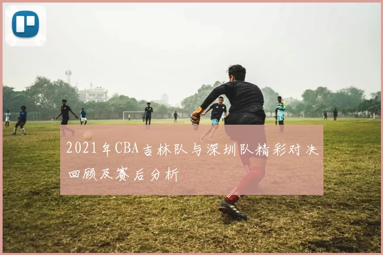 2021年CBA吉林队与深圳队精彩对决回顾及赛后分析