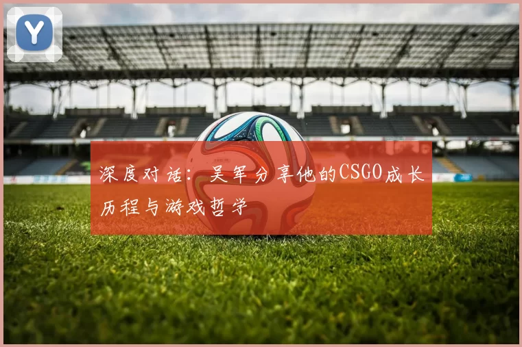 深度对话：吴军分享他的CSGO成长历程与游戏哲学