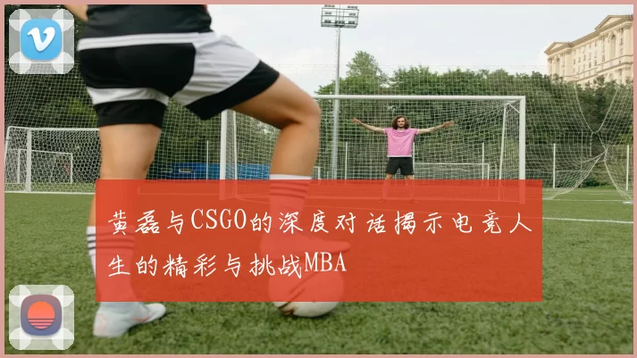 黄磊与CSGO的深度对话揭示电竞人生的精彩与挑战MBA