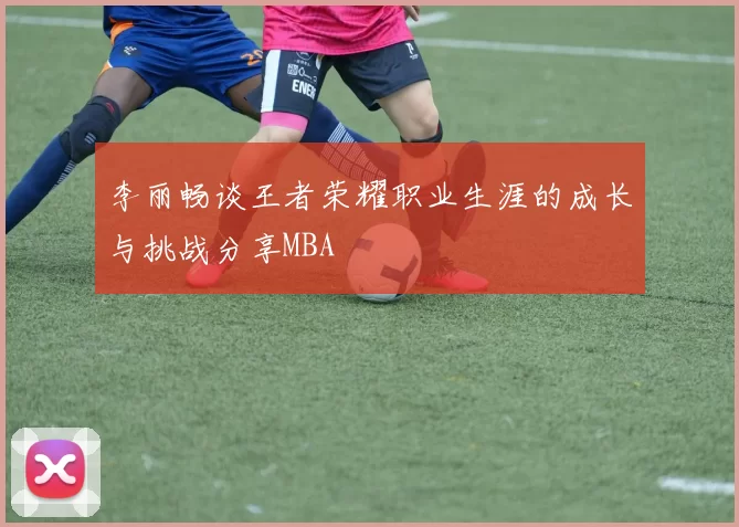 李丽畅谈王者荣耀职业生涯的成长与挑战分享MBA