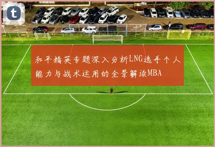 和平精英专题深入分析LNG选手个人能力与战术运用的全景解读MBA