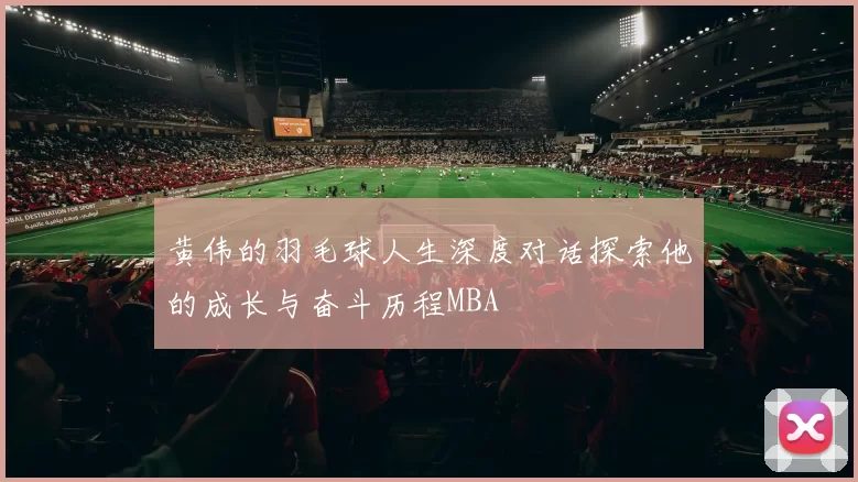 黄伟的羽毛球人生深度对话探索他的成长与奋斗历程MBA