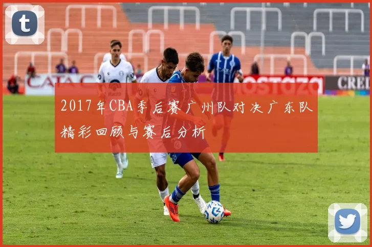 2017年CBA季后赛广州队对决广东队精彩回顾与赛后分析