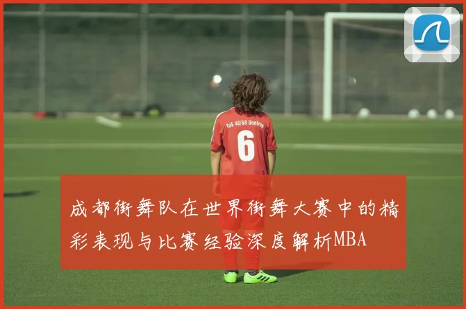 成都街舞队在世界街舞大赛中的精彩表现与比赛经验深度解析MBA