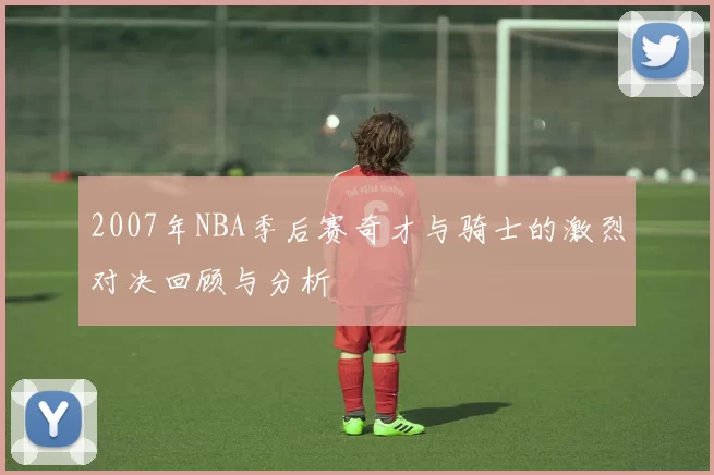 2007年NBA季后赛奇才与骑士的激烈对决回顾与分析